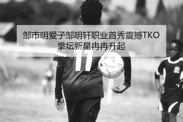 邹市明爱子邹明轩职业首秀震撼TKO 拳坛新星冉冉升起